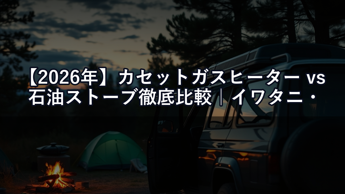 【2026年】カセットガスヒーター vs 石油ストーブ徹底比較｜イワタニ・アラジン・アルパカ、キャンプ＆車中泊にはどれが正解？